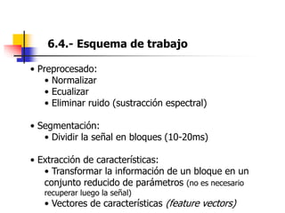 6.4.- Esquema de trabajo
• Preprocesado:
• Normalizar
• Ecualizar
• Eliminar ruido (sustracción espectral)
• Segmentación:
• Dividir la señal en bloques (10-20ms)
• Extracción de características:
• Transformar la información de un bloque en un
conjunto reducido de parámetros (no es necesario
recuperar luego la señal)
• Vectores de características (feature vectors)
 
