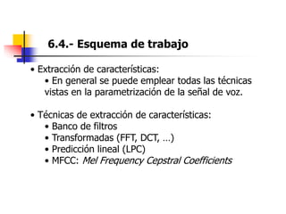 6.4.- Esquema de trabajo
• Extracción de características:
• En general se puede emplear todas las técnicas
vistas en la parametrización de la señal de voz.
• Técnicas de extracción de características:
• Banco de filtros
• Transformadas (FFT, DCT, …)
• Predicción lineal (LPC)
• MFCC: Mel Frequency Cepstral Coefficients
 