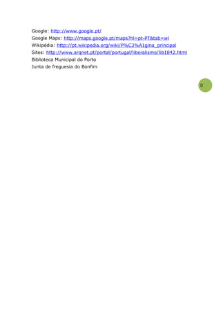 Google: http://www.google.pt/
Google Maps: http://maps.google.pt/maps?hl=pt-PT&tab=wl
Wikipédia: http://pt.wikipedia.org/wiki/P%C3%A1gina_principal
Sites: http://www.arqnet.pt/portal/portugal/liberalismo/lib1842.html
Biblioteca Municipal do Porto
Junta de freguesia do Bonfim



                                                                       0
 