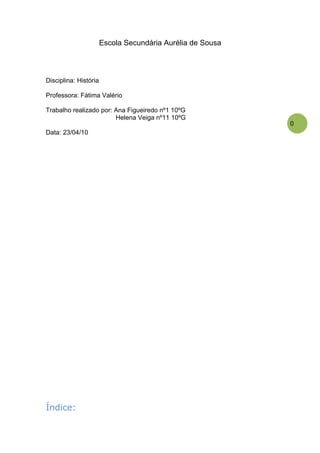 Escola Secundária Aurélia de Sousa



Disciplina: História

Professora: Fátima Valério

Trabalho realizado por: Ana Figueiredo nº1 10ºG
                        Helena Veiga nº11 10ºG
                                                            0
Data: 23/04/10




Índice:
 