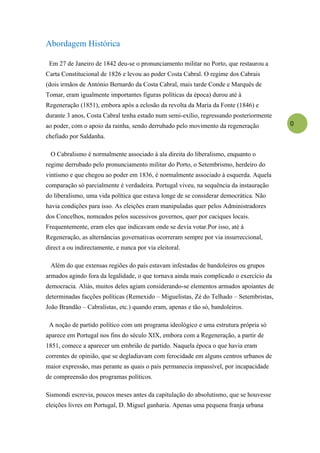 Abordagem Histórica

 Em 27 de Janeiro de 1842 deu-se o pronunciamento militar no Porto, que restaurou a
Carta Constitucional de 1826 e levou ao poder Costa Cabral. O regime dos Cabrais
(dois irmãos de António Bernardo da Costa Cabral, mais tarde Conde e Marquês de
Tomar, eram igualmente importantes figuras políticas da época) durou até à
Regeneração (1851), embora após a eclosão da revolta da Maria da Fonte (1846) e
durante 3 anos, Costa Cabral tenha estado num semi-exílio, regressando posteriormente
ao poder, com o apoio da rainha, sendo derrubado pelo movimento da regeneração          0
chefiado por Saldanha.

 O Cabralismo é normalmente associado à ala direita do liberalismo, enquanto o
regime derrubado pelo pronunciamento militar do Porto, o Setembrismo, herdeiro do
vintismo e que chegou ao poder em 1836, é normalmente associado à esquerda. Aquela
comparação só parcialmente é verdadeira. Portugal viveu, na sequência da instauração
do liberalismo, uma vida política que estava longe de se considerar democrática. Não
havia condições para isso. As eleições eram manipuladas quer pelos Administradores
dos Concelhos, nomeados pelos sucessivos governos, quer por caciques locais.
Frequentemente, eram eles que indicavam onde se devia votar.Por isso, até à
Regeneração, as alternâncias governativas ocorreram sempre por via insurreccional,
direct a ou indirectamente, e nunca por via eleitoral.

 Além do que extensas regiões do país estavam infestadas de bandoleiros ou grupos
armados agindo fora da legalidade, o que tornava ainda mais complicado o exercício da
democracia. Aliás, muitos deles agiam considerando-se elementos armados apoiantes de
determinadas facções políticas (Remexido – Miguelistas, Zé do Telhado – Setembristas,
João Brandão – Cabralistas, etc.) quando eram, apenas e tão só, bandoleiros.

 A noção de partido político com um programa ideológico e uma estrutura própria só
aparece em Portugal nos fins do século XIX, embora com a Regeneração, a partir de
1851, comece a aparecer um embrião de partido. Naquela época o que havia eram
correntes de opinião, que se degladiavam com ferocidade em alguns centros urbanos de
maior expressão, mas perante as quais o país permanecia impassível, por incapacidade
de compreensão dos programas políticos.

Sismondi escrevia, poucos meses antes da capitulação do absolutismo, que se houvesse
eleições livres em Portugal, D. Miguel ganharia. Apenas uma pequena franja urbana
 
