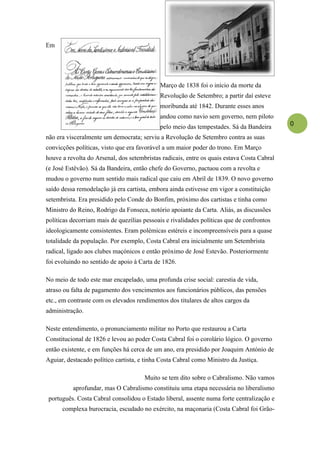 Em




                                            Março de 1838 foi o início da morte da
                                            Revolução de Setembro; a partir daí esteve
                                            moribunda até 1842. Durante esses anos
                                            andou como navio sem governo, nem piloto
                                            pelo meio das tempestades. Sá da Bandeira       0

não era visceralmente um democrata; serviu a Revolução de Setembro contra as suas
convicções políticas, visto que era favorável a um maior poder do trono. Em Março
houve a revolta do Arsenal, dos setembristas radicais, entre os quais estava Costa Cabral
(e José Estêvão). Sá da Bandeira, então chefe do Governo, pactuou com a revolta e
mudou o governo num sentido mais radical que caiu em Abril de 1839. O novo governo
saído dessa remodelação já era cartista, embora ainda estivesse em vigor a constituição
setembrista. Era presidido pelo Conde do Bonfim, próximo dos cartistas e tinha como
Ministro do Reino, Rodrigo da Fonseca, notório apoiante da Carta. Aliás, as discussões
políticas decorriam mais de quezílias pessoais e rivalidades políticas que de confrontos
ideologicamente consistentes. Eram polémicas estéreis e incompreensíveis para a quase
totalidade da população. Por exemplo, Costa Cabral era inicialmente um Setembrista
radical, ligado aos clubes maçónicos e então próximo de José Estevão. Posteriormente
foi evoluindo no sentido de apoio à Carta de 1826.

No meio de todo este mar encapelado, uma profunda crise social: carestia de vida,
atraso ou falta de pagamento dos vencimentos aos funcionários públicos, das pensões
etc., em contraste com os elevados rendimentos dos titulares de altos cargos da
administração.

Neste entendimento, o pronunciamento militar no Porto que restaurou a Carta
Constitucional de 1826 e levou ao poder Costa Cabral foi o corolário lógico. O governo
então existente, e em funções há cerca de um ano, era presidido por Joaquim António de
Aguiar, destacado político cartista, e tinha Costa Cabral como Ministro da Justiça.

                                      Muito se tem dito sobre o Cabralismo. Não vamos
          aprofundar, mas O Cabralismo constituiu uma etapa necessária no liberalismo
 português. Costa Cabral consolidou o Estado liberal, assente numa forte centralização e
      complexa burocracia, escudado no exército, na maçonaria (Costa Cabral foi Grão-
 
