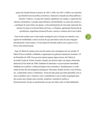 mestre do Grande Oriente Lusitano, de 1841 a 1846 e de 1847 a 1849) e em clientelas
      que beneficiavam da política económica e financeira, baseada nas obras públicas e
      fomento. Todavia, o avanço das relações capitalistas nos campos, a supressão dos
direitos comunitários, a pesada carga tributária, mal distribuída, os custos dos enterros e
 a proibição de serem feitos nas Igrejas, o descontentamento do clero pela supressão dos
    dízimos levaram à revolta da Maria da Fonte, e à Patuleia, aglutinação heteróclita de
       setembristas, miguelistas (General Póvoas e outros) e cartistas anti-Costa Cabral.

 Esta revolta acabou com a intervenção estrangeira, pois a Europa era contrária a um          0
regime de instabilidade e estava receosa do que porventura sairia de uma coligação
absolutamente contra-natura. A Convenção de Gramido acabou com a guerra civil e
houve uma amnistia geral.

 Aqui, D. Maria II cometeu mais um dos muitos erros estratégicos do seu reinado. D.
Maria II havia confiado a Saldanha a organização do gabinete ministerial, formado a 18
de Dezembro de 1848. Esse governo duraria apenas alguns meses, até Cabral, já
investido Conde de Tomar, assumir a função, por decreto régio, em registo claramente
ditatorial (29 de Junho de 1849). Saldanha foi demitido e sucessivamente humilhado.
Saldanha era o político e militar português mais carismático. Imediatamente se soube
rodear da fina flor da inteligência portuguesa: Herculano, Rebelo da Silva, José Estêvão,
etc., conspirando contra o Cabralismo. Acima de tudo gente que tinha aprendido com os
erros cometidos com o vintismo e com o setembrismo e que se tinha congregado para
dar ao país uma solução mais coerente, moderna e sustentável, política e
financeiramente, do que as questiúnculas em que até então o país se tinha digladiado.
 