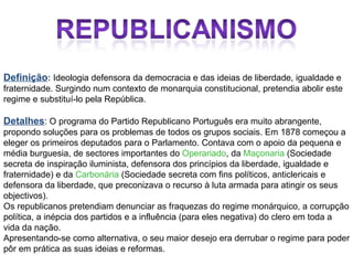 Definição :  Ideologia defensora da democracia e das ideias de liberdade, igualdade e fraternidade. Surgindo num contexto de monarquia constitucional, pretendia abolir este regime e substituí-lo pela República. Detalhes : O programa do Partido Republicano Português era muito abrangente, propondo soluções para os problemas de todos os grupos sociais. Em 1878 começou a eleger os primeiros deputados para o Parlamento. Contava com o apoio da pequena e média burguesia, de sectores importantes do  Operariado , da  Maçonaria  (Sociedade secreta de inspiração iluminista, defensora dos princípios da liberdade, igualdade e fraternidade) e da  Carbonária  (Sociedade secreta com fins políticos, anticlericais e defensora da liberdade, que preconizava o recurso à luta armada para atingir os seus objectivos). Os republicanos pretendiam denunciar as fraquezas do regime monárquico, a corrupção política, a inépcia dos partidos e a influência (para eles negativa) do clero em toda a vida da nação. Apresentando-se como alternativa, o seu maior desejo era derrubar o regime para poder pôr em prática as suas ideias e reformas.  