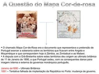 O chamado Mapa Cor-de-Rosa era o documento que representava a pretensão de Portugal exercer a soberania sobre os territórios que ficavam entre Angola e Moçambique e que correspondem hoje à Zâmbia, ao Zimbabué e ao Malawi. A disputa com a Grã-Bretanha sobre estes territórios deu origem ao ultimato britânico de 11 de Janeiro de 1890, a que Portugal cedeu, com os consequentes danos para imagem interna e externa do governos monárquico português. Janeiro de1890  – Ultimato Britânico 1891  – Tentativa falhada de implantação da República no Porto: mudança de governo. 