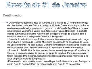 Os revoltosos descem a Rua do Almada, até à Praça de D. Pedro (hoje Praça da Liberdade), onde, em frente ao antigo edifício da Câmara Municipal do Porto, ouviram Alves da Veiga proclamar o governo provisório da República, e hastear uma bandeira vermelha e verde, com foguetes e vivas à República, a multidão decide subir a Rua de Santo António, em direcção à Praça da Batalha, com o objectivo de tomar a estação de Correios e Telégrafos. No entanto, o festivo cortejo foi bruscamente interrompido por uma forte carga de artilharia e fuzilaria da Guarda Municipal, posicionada na escadaria da Igreja de Santo Ildefonso, no topo da rua, vitimando indistintamente militares revoltosos e simpatizantes civis. Terão sido mortos 12 revoltosos e 40 ficaram feridos. A reacção oficial foi implacável, os revoltosos foram julgados por Conselhos de Guerra, a bordo de navios de guerra, ao largo de Leixões. Para além de civis, foram julgados 505 militares. Seriam condenados a penas entre 18 meses e 15 anos de prisão mais de 200 pessoas. Em memória desta revolta, assim que a República foi implantada em Portugal, a então Rua de Santo António foi rebaptizada para Rua de 31 de Janeiro. 