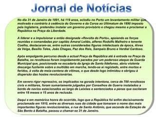 No dia 31 de Janeiro de 1891, há 119 anos, eclodiu no Porto um levantamento militar que, motivado e contrário à cedência do Governo e da Coroa ao Ultimatum de 1890 imposto pela Inglaterra, pretendeu instalar um governo provisório e chegou mesmo a proclamar a República na Praça da Liberdade.  A liderar e a impulsionar a então designada «Revolta do Porto», apoiando as forças reunidas e comandadas por capitão Amaral Leitão, alferes Rodolfo Malheiro e tenente Coelho, destacaram-se, entre outras consideradas figuras intelectuais da época, Alves da Veiga, Basílio Teles, João Chagas, Paz dos Reis, Sampaio Bruno e Verdial Cardoso.  Após empolgante percurso desde a actual Praça da República até à entrada na Praça da Batalha, os revoltosos foram inopidamente parados por um poderoso ataque da Guarda Municipal que, posicionada na escadaria da Igreja de Santo Ildefonso, abriu violenta descarga fuzilante sobre a multidão em marcha, tendo-se aí registado, entre mortos e feridos, à volta de meia-centena de vítimas, o que desde logo intimidou e obrigou à dispersão das hostes revolucionárias.  Em severo rigor repressivo, os implicados na gorada intentona, cerca de 700 revoltosos civis e militares, foram sumariamente julgados por Conselhos de Guerra instalados a bordo de navios estacionados ao largo de Leixões e sentenciados a penas que oscilaram entre 18 meses e 15 anos de reclusão.  Daqui e em memórica honra do ocorrido, logo que a República foi enfim decisivamente proclamada em 1910, entre as diversas ruas da cidade que tomaram o nome das mais importantes figuras revolucionárias, a rua de Santo António, que ascende da Estação de São Bento à Batalha, passou a chamar-se 31 de Janeiro. 