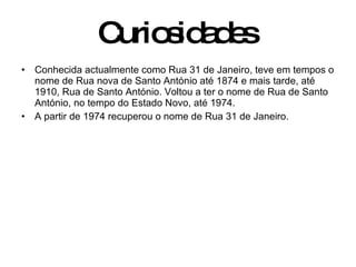 Curiosidades   Conhecida actualmente como Rua 31 de Janeiro, teve em tempos o nome de Rua nova de Santo António até 1874 e mais tarde, até 1910, Rua de Santo António. Voltou a ter o nome de Rua de Santo António, no tempo do Estado Novo, até 1974. A partir de 1974 recuperou o nome de Rua 31 de Janeiro.  