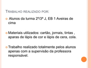TRABALHO REALIZADO POR:
Alunos da turma 2º/3ª J, EB 1 Aveiras de
cima
Materiais utilizados: cartão, jornais, tintas ,
aparas de lápis de cor e lápis de cera, cola.
Trabalho realizado totalmente pelos alunos
apenas com a supervisão da professora
responsável.