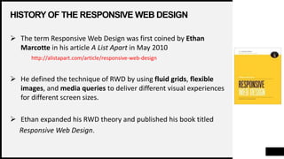 HISTORY OF THE RESPONSIVE WEB DESIGN
 The term Responsive Web Design was first coined by Ethan
Marcotte in his article A List Apart in May 2010
http://alistapart.com/article/responsive-web-design
 He defined the technique of RWD by using fluid grids, flexible
images, and media queries to deliver different visual experiences
for different screen sizes.
 Ethan expanded his RWD theory and published his book titled
Responsive Web Design.
 