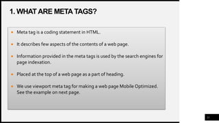 1. WHAT ARE META TAGS?
21
 Meta tag is a coding statement in HTML.
 It describes few aspects of the contents of a web page.
 Information provided in the meta tags is used by the search engines for
page indexation.
 Placed at the top of a web page as a part of heading.
 We use viewport meta tag for making a web page Mobile Optimized.
See the example on next page.
 
