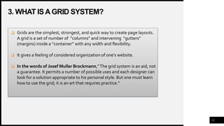 3. WHAT ISAGRID SYSTEM?
23
 Grids are the simplest, strongest, and quick way to create page layouts.
A grid is a set of number of “columns” and intervening “gutters”
(margins) inside a “container” with any width and flexibility.
 It gives a feeling of considered organization of one’s website.
 In the words of Josef Muller Brockmann,”The grid system is an aid, not
a guarantee. It permits a number of possible uses and each designer can
look for a solution appropriate to his personal style. But one must learn
how to use the grid; it is an art that requires practice.”
 