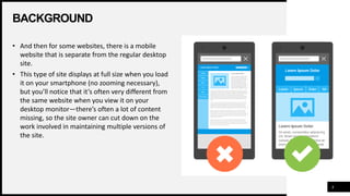 BACKGROUND
4
• And then for some websites, there is a mobile
website that is separate from the regular desktop
site.
• This type of site displays at full size when you load
it on your smartphone (no zooming necessary),
but you’ll notice that it’s often very different from
the same website when you view it on your
desktop monitor—there’s often a lot of content
missing, so the site owner can cut down on the
work involved in maintaining multiple versions of
the site.
 