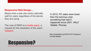 Responsive?
Responsive Web Design…
Means that a web site works optimally
well for users regardless of the device
they are using.
The core of RWD is a media query, a
request for the resolution of the users’
viewport.
http://mashable.com/2012/12/11/responsi
ve-web-design/
In 2012, PC sales were lower
than the previous year,
something that hasn’t
happened since 2001. Why?
Tablets. Phones.
 