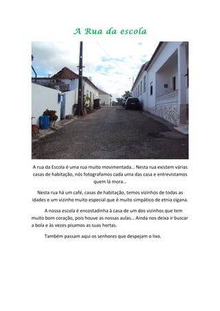 A Rua da escola




A rua da Escola é uma rua muito movimentada… Nesta rua existem várias
casas de habitação, nós fotografamos cada uma das casa e entrevistamos
                             quem lá mora…

  Nesta rua há um café, casas de habitação, temos vizinhos de todas as
idades e um vizinho muito especial que é muito simpático de etnia cigana.

      A nossa escola é encostadinha à casa de um dos vizinhos que tem
muito bom coração, pois houve as nossas aulas… Ainda nos deixa ir buscar
a bola e às vezes pisamos as suas hortas.

      Também passam aqui os senhores que despejam o lixo.
 