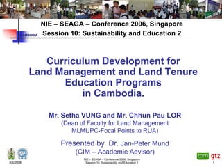 NIE – SEAGA – Conference 2006, Singapore
       CAMBODIA   Session 10: Sustainability and Education 2



              Curriculum Development for
           Land Management and Land Tenure
                 Education Programs
                     in Cambodia.

                    Mr. Setha VUNG and Mr. Chhun Pau LOR
                        (Dean of Faculty for Land Management
                           MLMUPC-Focal Points to RUA)

                       Presented by Dr. Jan-Peter Mund
                            (CIM – Academic Advisor)
                               NIE – SEAGA – Conference 2006, Singapore
8/6/2008                        Session 10: Sustainability and Education 2   1
 
