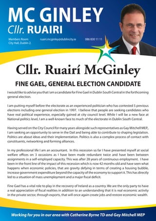MC GINLEY
Cllr. RUAIRI
Members Room            ruairi.mcginley@dublincity.ie    086 830 11 11
City Hall, Dublin 2.




      Cllr. Ruairí McGinley
     FINE GAEL, GENERAL ELECTION CANDIDATE
I would like to advise you that I am a candidate for Fine Gael in Dublin South Central in the forthcoming
general election.

I am putting myself before the electorate as an experienced politician who has contested 5 previous
elections including one general election in 1997. I believe that people are seeking candidates who
have real political experience, especially gained at city council level. While I will be a new face at
National politics level, I am a well-known face to much of the electorate in Dublin South Central.

Having served on the City Council for many years alongside such representatives as Gay Mitchell MEP.,
I am seeking an opportunity to serve in the Dail and being able to contribute to shaping legislation.
Politics are about ideas and their implementation. Politics is also a complex process of contact with
constituents, networking and forming alliances.

In my professional life I am an accountant. In this recession so far I have presented myself at social
welfare offices on 3 occasions as I have been made redundant twice and have been between
assignments in a self-employed capacity. This was after 28 years of continuous employment. I have
been in the front line of the impact of this recession which is now 42 months old and have seen what
happens when economic policies, that are gravity defying in terms of creating a housing bubble,
increase government expenditure beyond the capacity of the economy to support it. This has directly
led to a situation of mass unemployment and a major fiscal deficit.

Fine Gael has a vital role to play in the recovery of Ireland as a country. We are the only party to have
a real appreciation of fiscal realities in addition to an understanding that it is real economic activity
in the private sector, through exports, that will once again create jobs and restore economic wealth.




  Working for you in our area with Catherine Byrne TD and Gay Mitchell MEP
 