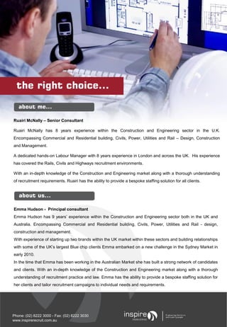 Ruairi McNally – Senior Consultant

Ruairi McNally has 8 years experience within the Construction and Engineering sector in the U.K.
Encompassing Commercial and Residential building, Civils, Power, Utilities and Rail – Design, Construction
and Management.

A dedicated hands-on Labour Manager with 8 years experience in London and across the UK. His experience
has covered the Rails, Civils and Highways recruitment environments.

With an in-depth knowledge of the Construction and Engineering market along with a thorough understanding
of recruitment requirements. Ruairi has the ability to provide a bespoke staffing solution for all clients.




Emma Hudson - Principal consultant
Emma Hudson has 9 years’ experience within the Construction and Engineering sector both in the UK and
Australia. Encompassing Commercial and Residential building, Civils, Power, Utilities and Rail - design,
construction and management.
With experience of starting up two brands within the UK market within these sectors and building relationships
with some of the UK’s largest Blue chip clients Emma embarked on a new challenge in the Sydney Market in
early 2010.
In the time that Emma has been working in the Australian Market she has built a strong network of candidates
and clients. With an in-depth knowledge of the Construction and Engineering market along with a thorough
understanding of recruitment practice and law. Emma has the ability to provide a bespoke staffing solution for
her clients and tailor recruitment campaigns to individual needs and requirements.




Phone: (02) 8222 3000 - Fax: (02) 8222 3030
www.inspirerecruit.com.au
 