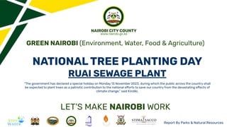 NATIONAL TREE PLANTING DAY
RUAI SEWAGE PLANT
“The government has declared a special holiday on Monday 13 November 2023, during which the public across the country shall
be expected to plant trees as a patriotic contribution to the national efforts to save our country from the devastating effects of
climate change,” said Kindiki.
Report By Parks & Natural Resources
GREEN NAIROBI (Environment, Water, Food & Agriculture)
LET’S MAKE NAIROBI WORK
NAIROBI CITY COUNTY
www.nairobi.go.ke
 