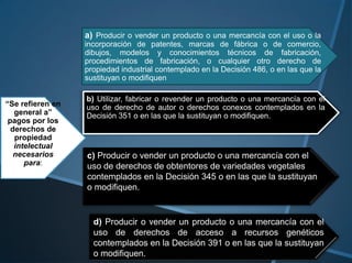 a) Producir o vender un producto o una mercancía con el uso o la
                  incorporación de patentes, marcas de fábrica o de comercio,
                  dibujos, modelos y conocimientos técnicos de fabricación,
                  procedimientos de fabricación, o cualquier otro derecho de
                  propiedad industrial contemplado en la Decisión 486, o en las que la
                  sustituyan o modifiquen

                  b) Utilizar, fabricar o revender un producto o una mercancía con el
“Se refieren en   uso de derecho de autor o derechos conexos contemplados en la
   general a”     Decisión 351 o en las que la sustituyan o modifiquen.
 pagos por los
  derechos de
   propiedad
   intelectual
   necesarios     c) Producir o vender un producto o una mercancía con el
      para:       uso de derechos de obtentores de variedades vegetales
                  contemplados en la Decisión 345 o en las que la sustituyan
                  o modifiquen.


                    d) Producir o vender un producto o una mercancía con el
                    uso de derechos de acceso a recursos genéticos
                    contemplados en la Decisión 391 o en las que la sustituyan
                    o modifiquen.
 