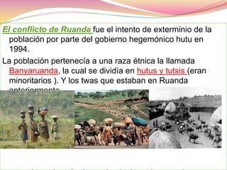 El conflicto de Ruanda fue el intento de exterminio de la población por parte del gobierno hegemónico hutu en 1994.La población pertenecía a una raza étnica la llamada Banyaruanda, la cual se dividía en hutus y tutsis (eran minoritarios ). Y los twas que estaban en Ruanda anteriormente.    twas (cazadores)    hutus (agricultores)       tutsis (ganaderos)