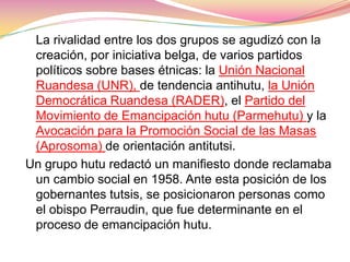    La rivalidad entre los dos grupos se agudizó con la creación, por iniciativa belga, de varios partidos políticos sobre bases étnicas: la Unión Nacional Ruandesa (UNR), de tendencia antihutu, la Unión Democrática Ruandesa (RADER), el Partido del Movimiento de Emancipación hutu (Parmehutu) y la Avocación para la Promoción Social de las Masas (Aprosoma) de orientación antitutsi.Un grupo hutu redactó un manifiesto donde reclamaba un cambio social en 1958. Ante esta posición de los gobernantes tutsis, se posicionaron personas como el obispo Perraudin, que fue determinante en el proceso de emancipación hutu. 