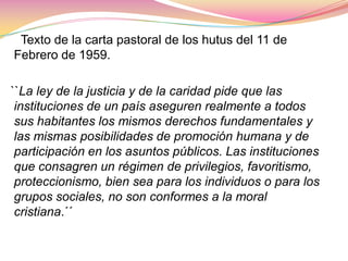      Texto de la carta pastoral de los hutus del 11 de Febrero de 1959.  ``La ley de la justicia y de la caridad pide que las instituciones de un país aseguren realmente a todos sus habitantes los mismos derechos fundamentales y las mismas posibilidades de promoción humana y de participación en los asuntos públicos. Las instituciones que consagren un régimen de privilegios, favoritismo, proteccionismo, bien sea para los individuos o para los grupos sociales, no son conformes a la moral cristiana.´´
