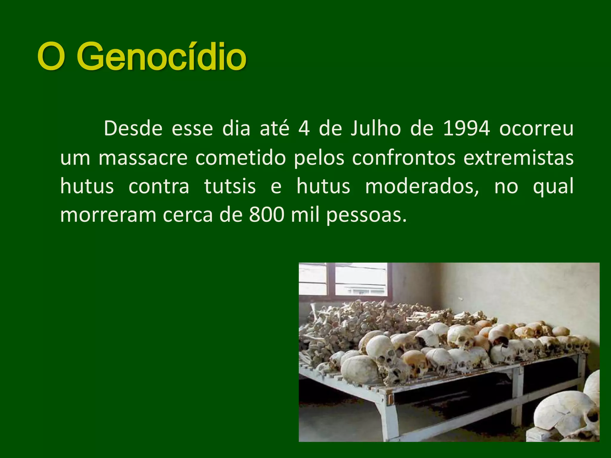 O Genocídio
     Desde esse dia até 4 de Julho de 1994 ocorreu
 um massacre cometido pelos confrontos extremistas
 hutus contra tutsis e hutus moderados, no qual
 morreram cerca de 800 mil pessoas.
 