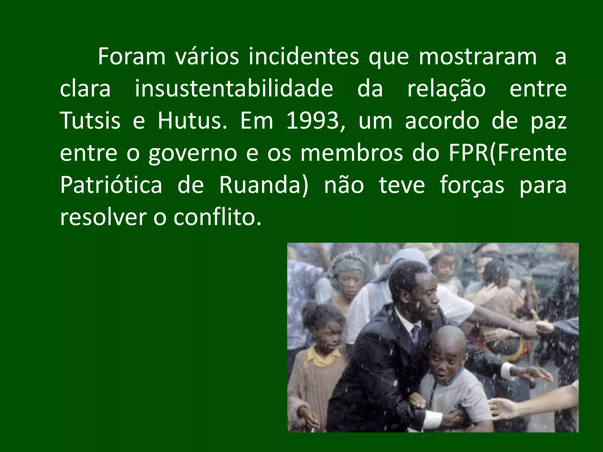 Foram vários incidentes que mostraram a
clara insustentabilidade da relação entre
Tutsis e Hutus. Em 1993, um acordo de paz
entre o governo e os membros do FPR(Frente
Patriótica de Ruanda) não teve forças para
resolver o conflito.
 