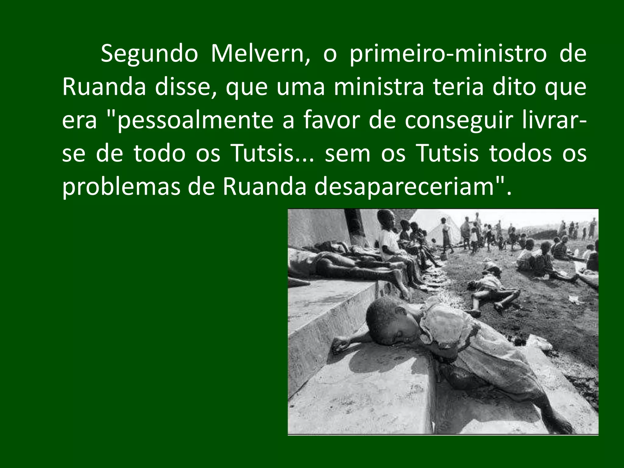 Segundo Melvern, o primeiro-ministro de
Ruanda disse, que uma ministra teria dito que
era "pessoalmente a favor de conseguir livrar-
se de todo os Tutsis... sem os Tutsis todos os
problemas de Ruanda desapareceriam".
 