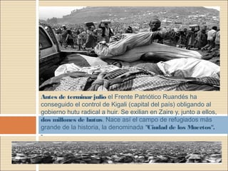 Antes de terminarjulio el Frente Patriótico Ruandés ha
conseguido el control de Kigali (capital del país) obligando al
gobierno hutu radical a huir. Se exilian en Zaire y, junto a ellos,
dos millones de hutus. Nace así el campo de refugiados más
grande de la historia, la denominada "Ciudad de los Muertos".
-
 