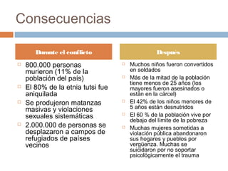 Consecuencias
 800.000 personas
murieron (11% de la
población del país)
 El 80% de la etnia tutsi fue
aniquilada
 Se produjeron matanzas
masivas y violaciones
sexuales sistemáticas
 2.000.000 de personas se
desplazaron a campos de
refugiados de países
vecinos
 Muchos niños fueron convertidos
en soldados
 Más de la mitad de la población
tiene menos de 25 años (los
mayores fueron asesinados o
están en la cárcel)
 El 42% de los niños menores de
5 años están desnutridos
 El 60 % de la población vive por
debajo del límite de la pobreza
 Muchas mujeres sometidas a
violación pública abandonaron
sus hogares y pueblos por
vergüenza. Muchas se
suicidaron por no soportar
psicológicamente el trauma
Durante el conflicto Después
 