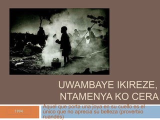 UWAMBAYE IKIREZE,
NTAMENYA KO CERA
Aquel que porta una joya en su cuello es el
único que no aprecia su belleza (proverbio
ruandés)
 