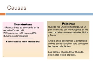 Causas
Económicas:
1.Ruanda basa su economía en la
exportación del café.
2.El precio del café cae un 40%.
3.Aumento demográfico
Consecuencia: crisis alimentaria
,
Políticas:
Ruanda fue una colonia Belga. Es un
país inventado por los europeos en los
que coexisten dos etnias rivales: Hutus
y Tutsis
Ante la crisis económica y alimentaria
ambas etnias compiten para conseguir
las tierras más fértiles.
Los Belgas, al abandonar Ruanda,
dejan a los Tutsis el poder.
 