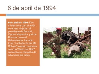 6 de abril de 1994
6 de abril de 1994: Dos
misiles alcanzan el avión
en el que viajaban el
presidente de Burundi,
Ciprian Ntayamira, y el de
Ruanda, Juvenal
Habyarimana. La radio
local, 'La Radio de las Mil
Colinas' también conocida
como la 'Radio del Odio',
comienza su campaña de
odio hacia los tutsis.
 