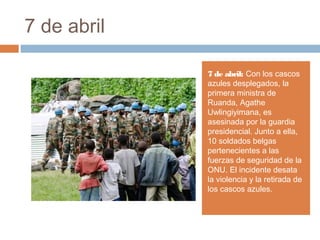 7 de abril
7 de abril: Con los cascos
azules desplegados, la
primera ministra de
Ruanda, Agathe
Uwlingiyimana, es
asesinada por la guardia
presidencial. Junto a ella,
10 soldados belgas
pertenecientes a las
fuerzas de seguridad de la
ONU. El incidente desata
la violencia y la retirada de
los cascos azules.
 