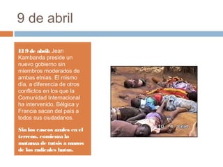 9 de abril
El 9 de abril: Jean
Kambanda preside un
nuevo gobierno sin
miembros moderados de
ambas etnias. El mismo
día, a diferencia de otros
conflictos en los que la
Comunidad Internacional
ha intervenido, Bélgica y
Francia sacan del país a
todos sus ciudadanos.
Sin los cascos azules en el
terreno, comienza la
matanza de tutsis a manos
de los radicales hutus.
 