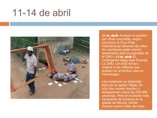 11-14 de abril
11 de abril: Aunque no pueden
dar cifras concretas, según
comunica la Cruz Roja
Internacional decenas de miles
de ruandeses están siendo
asesinados ante la pasividad de
la ONU.- 14 de abril: El
contingente belga deja Ruanda.
La ONU, con Kofi Annan,
ordena a los militares que
quedan en el terreno que no
intervengan.
Las matanzas se extienden
lejos de la capital, Kigali. En
solo tres meses mueren o
desaparecen cerca de 250.000
personas. Pero el incidente más
sangriento se produce en la
iglesia de Kibuye, donde
mueren varios miles de tutsis.
 