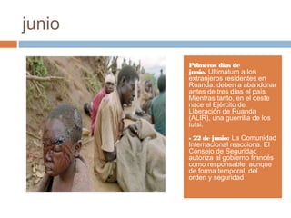 junio
Primeros días de
junio. Ultimátum a los
extranjeros residentes en
Ruanda: deben a abandonar
antes de tres días el país.
Mientras tanto, en el oeste
nace el Ejército de
Liberación de Ruanda
(ALIR), una guerrilla de los
tutsi.
- 22 de junio: La Comunidad
Internacional reacciona. El
Consejo de Seguridad
autoriza al gobierno francés
como responsable, aunque
de forma temporal, del
orden y seguridad
 
