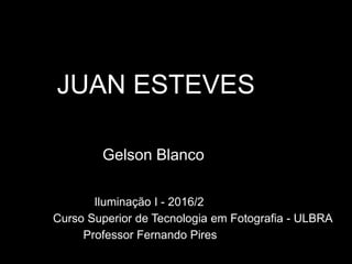 JUAN ESTEVES
Gelson Blanco
Iluminação I - 2016/2
Curso Superior de Tecnologia em Fotografia - ULBRA
Professor Fernando Pires
 