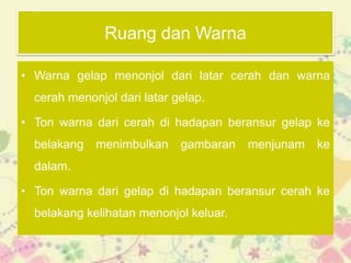 Ruang dan Warna

• Warna gelap menonjol dari latar cerah dan warna
  cerah menonjol dari latar gelap.

• Ton warna dari cerah di hadapan beransur gelap ke
  belakang   menimbulkan     gambaran   menjunam   ke
  dalam.

• Ton warna dari gelap di hadapan beransur cerah ke
  belakang kelihatan menonjol keluar.
 