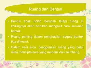 Ruang dan Bentuk

• Bentuk tidak boleh berubah tetapi ruang di
  kelilingnya akan berubah mengikut cara susunan
  bentuk.
• Ruang penting dalam penghasilan segala bentuk
  tiga dimensi.
• Dalam seni arca, penggunaan ruang yang betul
  akan mencipta arca yang menarik dan seimbang.
 