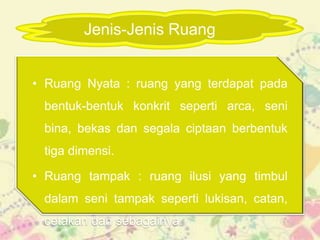 Jenis-Jenis Ruang


• Ruang Nyata : ruang yang terdapat pada
 bentuk-bentuk konkrit seperti arca, seni
 bina, bekas dan segala ciptaan berbentuk
 tiga dimensi.

• Ruang tampak : ruang ilusi yang timbul
 dalam seni tampak seperti lukisan, catan,
 cetakan dan sebagainya.
 