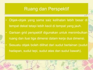 Ruang dan Perspektif

• Objek-objek yang sama saiz kelihatan lebih besar di
  tempat dekat tetapi lebih kecil di tempat yang jauh.

• Garisan grid perspektif digunakan untuk menimbulkan
  ruang dan ilusi tiga dimensi dalam kerja dua dimensi.

• Sesuatu objek boleh dilihat dari sudut berlainan (sudut
  hadapan, sudut tepi, sudut atas dan sudut bawah).
 