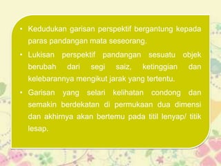 • Kedudukan garisan perspektif bergantung kepada
  paras pandangan mata seseorang.
• Lukisan perspektif pandangan sesuatu objek
  berubah    dari    segi    saiz,   ketinggian    dan
  kelebarannya mengikut jarak yang tertentu.
• Garisan   yang    selari   kelihatan   condong   dan
  semakin berdekatan di permukaan dua dimensi
  dan akhirnya akan bertemu pada titil lenyap/ titik
  lesap.
 