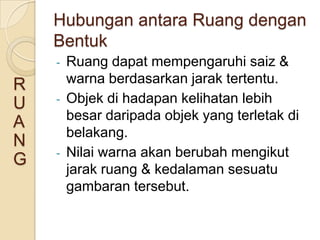 Hubungan antara Ruang dengan
    Bentuk
    -   Ruang dapat mempengaruhi saiz &
R       warna berdasarkan jarak tertentu.
U   -   Objek di hadapan kelihatan lebih
        besar daripada objek yang terletak di
A
        belakang.
N
    -   Nilai warna akan berubah mengikut
G
        jarak ruang & kedalaman sesuatu
        gambaran tersebut.
 
