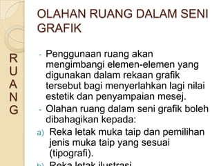 OLAHAN RUANG DALAM SENI
    GRAFIK

    - Penggunaan ruang akan
R     mengimbangi elemen-elemen yang
U     digunakan dalam rekaan grafik
A     tersebut bagi menyerlahkan lagi nilai
N     estetik dan penyampaian mesej.
G   - Olahan ruang dalam seni grafik boleh
      dibahagikan kepada:
    a) Reka letak muka taip dan pemilihan
       jenis muka taip yang sesuai
       (tipografi).
 