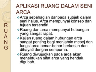 APLIKASI RUANG DALAM SENI
    ARCA
     Arca sebahagian daripada subjek dalam
      seni halus. Arca mempunyai konsep dan
R     tujuan tersendiri.
     Ruang dan arca mempunyai hubungan
U     yang sangat rapat.
A    Kajian ruang dalam hubungan arca
N     sangat penting bagi menjamin mesej dan
      fungsi arca benar-benar berkesan dan
G     dihayati dengan sempurna.
     Ruang diwujudkan pada arca akan
      menentukan sifat arca yang hendak
      digubah.
 