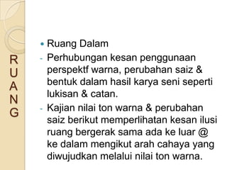    Ruang Dalam
R   -   Perhubungan kesan penggunaan
U       perspektf warna, perubahan saiz &
        bentuk dalam hasil karya seni seperti
A
        lukisan & catan.
N
    -   Kajian nilai ton warna & perubahan
G
        saiz berikut memperlihatan kesan ilusi
        ruang bergerak sama ada ke luar @
        ke dalam mengikut arah cahaya yang
        diwujudkan melalui nilai ton warna.
 