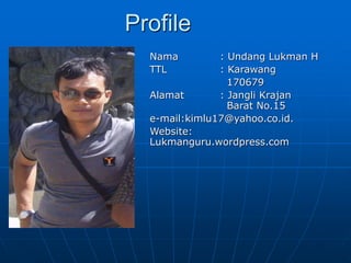 Profile
Nama : Undang Lukman H
TTL : Karawang
170679
Alamat : Jangli Krajan
Barat No.15
e-mail:kimlu17@yahoo.co.id.
Website:
Lukmanguru.wordpress.com
 